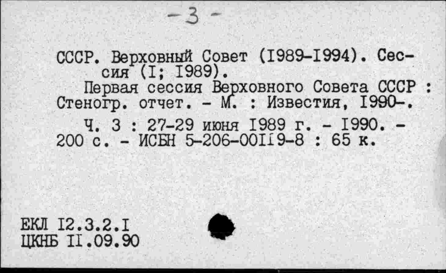 ﻿~з -
СССР. Верховный Совет (1989-1994). Сессия (I; 1989).
Первая сессия Верховного Совета СССР : Стеногр. отчет. - м. : Известия, 1990-.
Ч. 3 : 27-29 июня 1989 г. - 1990. -
200 с. - ИСБН 5-206-00119-8 : 65 к.
ЕКЛ 12.3.2.1
ЦКНБ 11.09.90